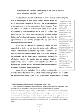 89
manteniendo los controles sobre el pueblo mediante el ejercicio
de un paternalismo político y moral45
Indudablemente, fueron los factores de poder los que conspiraron para
que no se produjera el paso de un sistema arcaico a otro de
corte progresista o moderno. Factores, que el pensamiento
crítico postmoderno se ha encargado de desenmascarar. Pero,
al proceso de crítica y desmitificación debe seguir el de
construcción y fundamentación, en el que no puede sino
recurrirse a la democracia en su sentido más auténtico. Como
Habermas46
muchos autores están planteando la necesidad de
aproximarnos a un modelo procedimental de democracia
moralmente deseable o ética.
Ahora bien, la participación ciudadana madura, de cual
dependerá el éxito que se deposite socialmente hablando,
deberá fundamentar sus acciones –siguiendo a Habermas– en
una visión ético comunicativa que base su accionar en tomas
de decisiones que tengan en cuenta las opiniones de todos los
afectados, normas de acción que se deberán legitimar
socialmente a través consensos.47
Procesos fundamentados en
criterios que tienden a hacia su universalización (en términos
culturales, filosóficos, éticos humanistas).
La participación ciudadana (de la cual es partícipe todo
individuo capaz de comunicarse) estará condicionada igualmente por el grado
de concientización social, que a su vez se encuentra determinado por el grado
45
Oraisón, Mercedes, La construcción de la ciudadanía en el siglo XXI, p.7.
46
Jürgen Habermas (1929) Pensador, filósofo y sociólogo alemán parte de la escuela de Fráncfort, quien
desarrollo toda una teoría sobre la comunicación en las sociedades modernas capitalistas.
47
Consensus: Decisiones del grupo en las que participan todos sus miembros conciente o racionalmente;
sentimiento compartido por todos; el hecho de que un determinado grupo acepte (aproximadamente) la
misma definición de una situación particular; conciencia (en los miembros de un grupo) de compartir
determinados sentimientos, tradiciones, opiniones, ideas o definiciones de situación. Se manifiesta en la
solidaridad y se simboliza en las representaciones colectivas. Pratt F, Henry Diccionario de sociología pp.
63-64.
La formación del
ciudadano es, sin
duda, una de las
metas más
importantes y
prioritarias de las
agendas político-
educativas
contemporáneas.
Tanto en
democracias débiles
e incipientes, como
en aquellas ya
consolidadas, la
construcción de una
ciudadanía crítica y
participativa parece
ser la clave para
resolver la
diversidad de
conflictos
emergentes que
reflejan la profunda
crisis que afecta
actualmente al
sistema capitalista
 
