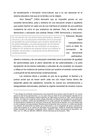 90
de escolarización o formación cívico-cultural, que a su vez descansa en el
sistema educativo más que en la familia o en la religión.
Jhon Dewey48
(1953) demostró que es imposible pensar en una
sociedad democrática, justa y solidaria sin una educación amplia e igualitaria
que pueda imprimir en cada uno de sus miembros el carácter de una auténtica
ciudadanía tal como el que acabamos de plantear. Pero, la relación entre
democracia y educación que postula Dewey (1995 Democracia y educación.
Ediciones Morata)
sigue
interpelándonos
como un ideal. Su
concepción de
una democracia
participativa,
abierta e inclusiva y de una educación entendida como la provisión de igualdad
de oportunidades para el pleno desarrollo de las potencialidades y la justa
apropiación de los bienes materiales y culturales de una sociedad, se recupera
y refleja en los reclamos de quienes luchan por quebrar el carácter conservador
y excluyente de las democracias contemporáneas.
Los reclamos éticos y sociales en pos de la igualdad, la libertad y la
justicia social que se hacen sentir cada vez con mayor fuerza dentro del
desarrollo global del capitalismo, tomando en cuenta sus contradicciones y
desigualdades estructurales, plantean la urgente necesidad de construir nuevos
48
John Dewey fue el filósofo norteamericano más importante de la primera mitad del siglo XX. Su carrera
abarcó la vida de tres generaciones y su voz pudo oírse en medio de las controversias culturales de los
Estados Unidos (y del extranjero) desde el decenio de 1890 hasta su muerte en 1952, cuando tenía casi
92 años. A lo largo de su extensa carrera, Dewey desarrolló una filosofía que abogaba por la unidad entre
la teoría y la práctica, unidad que ejemplificaba en su propio quehacer de intelectual y militante político.
Su pensamiento se basaba en la convicción moral de que “democracia es libertad”, por lo que dedicó toda
su vida a elaborar una argumentación filosófica para fundamentar esta convicción y a militar para llevarla
a la práctica. El compromiso de Dewey con la democracia y con la integración de teoría y práctica fue
sobre todo evidente en su carrera de reformador de la educación. Robert B. Westbrook Perspectivas:
revista trimestral de educación comparada (París, UNESCO: Oficina Internacional de Educación), vol.
XXIII, nos 1-2, 1993, pp. 289-305. UNESCO: Oficina Internacional de Educación, 1999.
Su concepción de una democracia participativa, abierta e
inclusiva y de una educación entendida como la provisión
de igualdad de oportunidades para el pleno desarrollo de
las potencialidades y la justa apropiación de los bienes
materiales y culturales de una sociedad, se recupera y
refleja en los reclamos de quienes luchan por quebrar el
carácter conservador y excluyente de las democracias
contemporáneas.
 