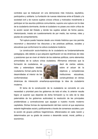91
contratos que se traduzcan en una democracia más inclusiva, equitativa,
participativa y solidaria. La fundación de nuevas relaciones entre el Estado y la
sociedad civil y de nuevos sujetos cívicos críticos y motivados moralmente a
participar en los asuntos públicos comunitarios, supone una ruptura con la idea
de la ciudadanía dominante, donde el ciudadano no posee una visión crítica de
la acción social del Estado y donde los sujetos actúan de forma pasiva,
interiorizando, insisto sin cuestionamiento de por medio, las normas, roles y
pautas de comportamiento.
Tal ruptura puede hacerse desde una mirada histórica que nos permita
reconstruir y deconstruir los discursos y las prácticas políticas, sociales y
educativas que conformaron la cultura ciudadana moderna.
La construcción socio-histórica de la ciudadanía es fundamentalmente
pedagógica, ello debido a que adquiere significación en las dinámicas de roles
y posiciones que se viven al interior de los sistemas políticos, como elementos
primordiales de la cultura cívica ciudadana. Afirmamos entonces que la
formación de ciudadanos, es decir de ciertos valores,
roles y estereotipos ideales sobre el actuar de la
ciudadanía, forman parte de los objetivos y competencias
desarrolladas al interior de las instituciones educativas,
conformándose o construyéndose en dichas
dinámicas de interacción enseñanza-aprendizaje la idea de ciudadanía
moderna.
El tema de la construcción de la ciudadanía se convierte en una
necesidad o prioridad para los gobiernos de todo el orbe, lo anterior resulta
lógico al suponer que depende de dicha formación (y no sólo de la idea
paternalista de los gobiernos autócratas) la resolución de las principales
problemáticas y contradicciones que aquejan a nuestro mundo moderno
capitalista. Dichas formas de representación del bien común al que aspiramos
estarán legitimadas social y políticamente a través de consensos sociales y por
la acción de grupos políticos hegemónicos, diferenciados en cada nación y
determinados por su grado de avance o desarrollo social, moral, político y
económico.
 