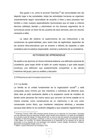 92
Nos guste o no, como lo anunció Toennies,49
las comunidades han ido
dejando lugar a las sociedades; todas las actividades humanas se organizan
crecientemente según racionalidad de acuerdo a fines y esos procesos han
tendido a crear cuerpos especializados (burocracias) que en base a criterios
técnicos (elitistas) deciden y administran en los diversos segmentos de la
convivencia social, en favor de los usuarios de esos servicios, pero sin recurso
necesario a ellos.
La salud del sistema, la supervivencia de sus instituciones y las
condiciones de gobernabilidad, pero sobre todo de legitimidad, dependen de
las accione ético-educativas que se encaren a efectos de capacitar a cada
ciudadano para la práctica responsable, racional y autónoma de su ciudadanía.
ACTIVIDAD DE APRENDIZAJE
Se pedirá a los alumnos en forma individual elaborar una definición personal de
ciudadanía, para luego dividir al salón en cuatro equipos y que cada equipo
construya una definición que posteriormente compartirán a los demás
miembros del grupo, para su análisis y discusión.
3.3 PRINCIPALES INSTITUCIONES EDUCATIVAS
3.3.1 La familia
La familia es la unidad fundamental de la organización social50
y está
compuesta como mínimo por dos miembros o individuos de diferente sexo
(ésta idea ya está cambiando debido a la aceptación social de modelos de
familia entre personas del mismo sexo) que conviven de forma estable en la
misma vivienda, como consecuencia de un matrimonio o de una unión
consensada (unión libre), que mantienen relaciones afectivas y sexuales
(aunque ésta última no es condición obligada) y que cooperan regularmente en
49
Ferdinand Tönnies (1855 -909 sociólogo alemán famoso por su distinción de Comunidad y Sociedad
que dan diferentes tipos de relaciones sociales, según tamaño de la población y su grado de complejidad
en la división social del trabajo. El influjo ejercido por su obra ha sido muy grande y se prolonga hasta la
actualidad. En términos generales, contribuye a crear una nueva sociología, junto con Durkheim, Simmel
y Max Weber. En concreto, ha influido decisivamente en el desarrollo de los estudios de la idea de
comunidad y en la creación de una sociología rural (Heberle, Loomis, Beegle, Wurzbacher, Hofstee).
Diccionario enciclopédico Quillet, tomo 4, p. 147.
50
Gallino, Luciano Diccionario de sociología p. 425.
 