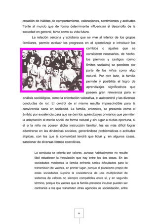 94
creación de hábitos de comportamiento, valoraciones, sentimientos y actitudes
frente al mundo que de forma determinante influencian el desarrollo de la
sociedad en general, tanto como su vida futura.
La relación cercana y cotidiana que se vive al interior de los grupos
familiares, permite evaluar los progresos en el aprendizaje e introducir los
cambios o ajustes que se
consideren necesarios, de hecho,
los premios y castigos (como
límites sociales) se perciben por
parte de los niños como algo
natural. Por otro lado, la familia
permite y posibilita el logro de
aprendizajes significativos que
poseen gran relevancia para el
análisis sociológico, como la orientación valorativa, el autocontrol y las diversas
conductas de rol. El control de sí mismo resulta imprescindible para la
convivencia sana en sociedad. La familia, entonces, se presenta como el
ámbito por excelencia para que se den los aprendizajes primarios que permiten
la adaptación al medio social de forma natural y sin lugar a dudas oportuna, si
el o la niña no poseen dicha instrucción familiar, les es más difícil lograr
adentrarse en las dinámicas sociales, generándose problemáticas o actitudes
atípicas, con las que la comunidad tendrá que lidiar y, en algunos casos,
sancionar de diversas formas coercitivas.
La conducta se orienta por valores, aunque habitualmente no resulte
fácil establecer la vinculación que hay entre las dos cosas. En las
sociedades modernas la familia enfrenta serias dificultades para la
transmisión de valores, en primer lugar, porque el pluralismo propio de
estas sociedades supone la coexistencia de una multiplicidad de
sistemas de valores no siempre compatibles entre sí, y en segundo
término, porque los valores que la familia pretende inculcar pueden ser
contrarios a los que transmiten otras agencias de socialización, entre
 