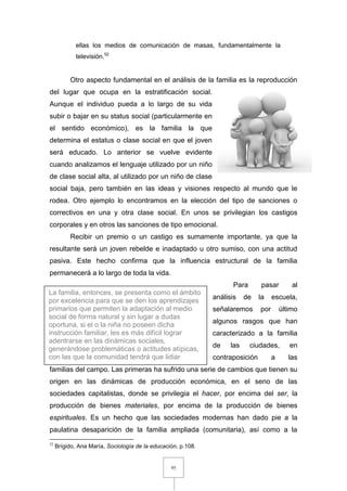 95
ellas los medios de comunicación de masas, fundamentalmente la
televisión.52
Otro aspecto fundamental en el análisis de la familia es la reproducción
del lugar que ocupa en la estratificación social.
Aunque el individuo pueda a lo largo de su vida
subir o bajar en su status social (particularmente en
el sentido económico), es la familia la que
determina el estatus o clase social en que el joven
será educado. Lo anterior se vuelve evidente
cuando analizamos el lenguaje utilizado por un niño
de clase social alta, al utilizado por un niño de clase
social baja, pero también en las ideas y visiones respecto al mundo que le
rodea. Otro ejemplo lo encontramos en la elección del tipo de sanciones o
correctivos en una y otra clase social. En unos se privilegian los castigos
corporales y en otros las sanciones de tipo emocional.
Recibir un premio o un castigo es sumamente importante, ya que la
resultante será un joven rebelde e inadaptado u otro sumiso, con una actitud
pasiva. Este hecho confirma que la influencia estructural de la familia
permanecerá a lo largo de toda la vida.
Para pasar al
análisis de la escuela,
señalaremos por último
algunos rasgos que han
caracterizado a la familia
de las ciudades, en
contraposición a las
familias del campo. Las primeras ha sufrido una serie de cambios que tienen su
origen en las dinámicas de producción económica, en el seno de las
sociedades capitalistas, donde se privilegia el hacer, por encima del ser, la
producción de bienes materiales, por encima de la producción de bienes
espirituales. Es un hecho que las sociedades modernas han dado pie a la
paulatina desaparición de la familia ampliada (comunitaria), así como a la
52
Brígido, Ana María, Sociología de la educación, p.108.
La familia, entonces, se presenta como el ámbito
por excelencia para que se den los aprendizajes
primarios que permiten la adaptación al medio
social de forma natural y sin lugar a dudas
oportuna, si el o la niña no poseen dicha
instrucción familiar, les es más difícil lograr
adentrarse en las dinámicas sociales,
generándose problemáticas o actitudes atípicas,
con las que la comunidad tendrá que lidiar
 