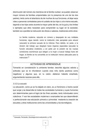 96
disminución del número de miembros de la familia nuclear; se pueden observar
mayor número de familias uniparentales (sin la presencia de uno de los dos
padres), tanto como el abandono de de muchas de sus funciones, al dejar esos
roles a personas contratadas para el cuidado de los hijos o a la misma escuela,
dejando a los hijos solos durante la mayor parte del día, sin la guía y los límites
o ejemplos que ellos necesitan para comprender su lugar en la sociedad,
también se a perdido la instrucción de oficios o saberes, tradiciones entre otros:
La familia moderna, reducida en número y despojada de sus múltiples
funciones, sigue siendo, como la institución más apropiada para educar
(educatio) la primera escuela de la infancia. Pero debido, en parte, a la
división del trabajo que desplazó hacia órganos especiales (escuela) la
función educativa (institutio), y en parte por la presión de las nuevas
condiciones económicas que obligan a la mujer a buscar trabajo fuera del
hogar, la familia se ha convertido en la institución menos adecuada para la
instrucción.53
ACTIVIDAD DE APRENDIZAJE
Tomando en consideración tu ambiente familiar, describe algunos valores y
actitudes que se te infundieron cuando eras niño (tanto positivos como
negativos) y algunos que, en tu visión, debieron haberte enseñado,
argumentando razones para ello.
3.3.2 La escuela
La educación, como ya se ha dejado en claro, es un fenómeno o hecho social
que surge y se desarrolla en todas las sociedades humanas y cuyas funciones
son determinantes para el logro de los fines sociales, tanto individuales como
colectivos. Y son las sociedades modernas o avanzadas las que desarrollarán
o perfeccionarán esa educación primaria o primordial mediante la creación de
escuelas y otras instituciones como las universidades y los tecnológicos.
53
Acevedo, Fernando, Sociología de la educación, p.133.
 
