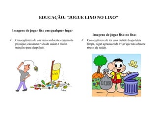 EDUCAÇÃO: “JOGUE LIXO NO LIXO”
Imagens de jogar lixo em qualquer lugar
Imagens de jogar lixo no lixo:
 Conseqüência de um meio ambiente com muita
poluição, causando risco de saúde e muito
trabalho para despoluir.
 Conseqüência de ter uma cidade despoluída
limpa, lugar agradável de viver que não oferece
riscos de saúde.
 