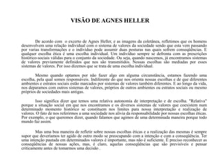 VISÃO DE AGNES HELLER
De acordo com o excerto de Agnes Heller, e as imagens da coletânea, refletimos que os homens
desenvolvem uma relação individual com o sistema de valores da sociedade sendo que esta vem passando
por varias transformações e o individuo pode assumir duas posturas nas quais sofrem conseqüências. E
qualquer escolha ética é uma escolha individual. Um indivíduo sempre se defronta com as prescrições
histórico-sociais válidas para o conjunto da sociedade. Ou seja, quando nascemos, já encontramos sistemas
de valores previamente definidos que nos são transmitidos. Nossas escolhas são mediadas por esses
sistemas de valores. Por isso dizemos que se trata de uma escolha individual.
Mesmo quando optamos por não fazer algo em alguma circunstância, estamos fazendo uma
escolha, pela qual somos responsáveis. Indiferente do que nos orienta nossas escolhas e de que diferentes
ambientes e estratos sociais estão marcados por sistemas de valores também diferentes. E ao longo da vida,
nos deparamos com outros sistemas de valores, próprios de outros ambientes ou estratos sociais ou mesmo
próprios de sociedades mais antigas.
Isso significa dizer que temos uma relativa autonomia de interpretação e de escolha. "Relativa"
porque a situação social em que nos encontramos e os diversos sistemas de valores que coexistem num
determinado momento histórico se constituem nos limites para nossa interpretação e realização de
valores. O fato de nos referirmos a uma sociedade nos alivia da responsabilidade por nossas escolhas éticas.
Por exemplo, o que queremos dizer, quando falamos que agimos de uma determinada maneira porque todo
mundo faz assim.
Mas uma boa maneira de refletir sobre nossas escolhas éticas e a realização das mesmas é sempre
supor que deveríamos ter agido de outro modo se preocupando com a intenção e com a conseqüência. Ter
uma intenção pautada em determinados valores é importante, mas não é suficiente. É preciso reconhecer as
conseqüências de nossas ações, mas, é claro, aquelas conseqüências que são previsíveis e pensar
criticamente antes de tomarmos uma decisão .
 