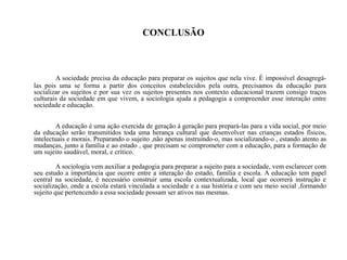 CONCLUSÃO
A sociedade precisa da educação para preparar os sujeitos que nela vive. É impossível desagregá-
las pois uma se forma a partir dos conceitos estabelecidos pela outra, precisamos da educação para
socializar os sujeitos e por sua vez os sujeitos presentes nos contexto educacional trazem consigo traços
culturais da sociedade em que vivem, a sociologia ajuda a pedagogia a compreender esse interação entre
sociedade e educação.
A educação é uma ação exercida de geração á geração para prepará-las para a vida social, por meio
da educação serão transmitidos toda uma herança cultural que desenvolver nas crianças estados físicos,
intelectuais e morais. Preparando o sujeito ,não apenas instruindo-o, mas socializando-o , estando atento as
mudanças, junto a família e ao estado , que precisam se comprometer com a educação, para a formação de
um sujeito saudável, moral, e crítico.
A sociologia vem auxiliar a pedagogia para preparar a sujeito para a sociedade, vem esclarecer com
seu estudo a importância que ocorre entre a interação do estado, família e escola. A educação tem papel
central na sociedade, é necessário construir uma escola contextualizada, local que ocorrerá instrução e
socialização, onde a escola estará vinculada a sociedade e a sua história e com seu meio social ,formando
sujeito que pertencendo a essa sociedade possam ser ativos nas mesmas.
 