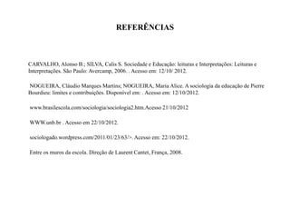 REFERÊNCIAS
CARVALHO, Alonso B.; SILVA, Calis S. Sociedade e Educação: leituras e Interpretações: Leituras e
Interpretações. São Paulo: Avercamp, 2006. . Acesso em: 12/10/ 2012.
NOGUEIRA, Cláudio Marques Martins; NOGUEIRA, Maria Alice. A sociologia da educação de Pierre
Bourdieu: limites e contribuições. Disponível em: . Acesso em: 12/10/2012.
www.brasilescola.com/sociologia/sociologia2.htm.Acesso 21/10/2012
WWW.unb.br . Acesso em 22/10/2012.
sociologado.wordpress.com/2011/01/23/63/>. Acesso em: 22/10/2012.
Entre os muros da escola. Direção de Laurent Cantet, França, 2008.
 