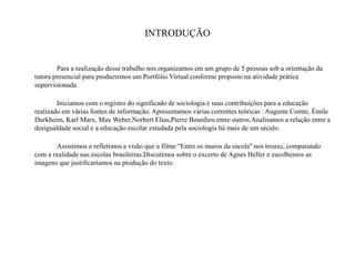 INTRODUÇÃO
Para a realização desse trabalho nos organizamos em um grupo de 5 pessoas sob a orientação da
tutora presencial para produzirmos um Portfólio Virtual conforme proposto na atividade prática
supervisionada.
Iniciamos com o registro do significado de sociologia e suas contribuições para a educação
realizado em várias fontes de informação. Apresentamos várias correntes teóricas : Auguste Comte, Émile
Durkheim, Karl Marx, Max Weber,Norbert Elias,Pierre Bourdieu entre outros.Analisamos a relação entre a
desigualdade social e a educação escolar estudada pela sociologia há mais de um século.
Assistimos e refletimos a visão que o filme "Entre os muros da escola" nos trouxe, comparando
com a realidade nas escolas brasileiras.Discutimos sobre o excerto de Agnes Heller e escolhemos as
imagens que justificaríamos na produção do texto.
 