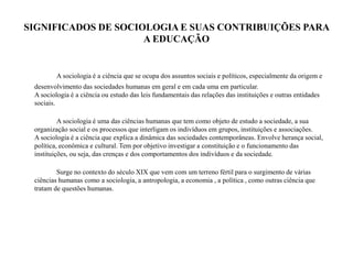 SIGNIFICADOS DE SOCIOLOGIA E SUAS CONTRIBUIÇÕES PARA
A EDUCAÇÃO
A sociologia é a ciência que se ocupa dos assuntos sociais e políticos, especialmente da origem e
desenvolvimento das sociedades humanas em geral e em cada uma em particular.
A sociologia é a ciência ou estudo das leis fundamentais das relações das instituições e outras entidades
sociais.
A sociologia é uma das ciências humanas que tem como objeto de estudo a sociedade, a sua
organização social e os processos que interligam os indivíduos em grupos, instituições e associações.
A sociologia é a ciência que explica a dinâmica das sociedades contemporâneas. Envolve herança social,
política, econômica e cultural. Tem por objetivo investigar a constituição e o funcionamento das
instituições, ou seja, das crenças e dos comportamentos dos indivíduos e da sociedade.
Surge no contexto do século XIX que vem com um terreno fértil para o surgimento de várias
ciências humanas como a sociologia, a antropologia, a economia , a política , como outras ciência que
tratam de questões humanas.
 
