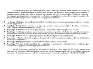 Existem diversas áreas que a sociologia atua, como a sociologia aplicada: estuda entidade sociais em seu
aspecto dinâmico, procurando valorizar os conceitos e teorias que gozam de aceitação provisória, para que as
grandes transformações da evolução humana que possam ser bem compreendidas; sociologia biológica :
investigação que se concentra no estudo das correlações e conseqüências sociais, dos processos biológicos das
hereditariedade, variação seleção e reprovação das populações humanas;
 sociologia criminal: a que estuda a criminalidade como fenômeno social, no seu grau de constância e extensão
em um grupo social;
 sociologia demográfica: orientação sociológica que estuda o aumento, diminuição e densidade populacional
como elemento dinâmico do progresso social;
 Sociologia do Direito: estudo das relações de causa e efeito entre o direito e os processos sociais;
 Sociologia econômica: estuda os grupos humanos organizados, quanto à satisfação das necessidades materiais
(alimentação, habitação, vestuário etc.) e as influências das relações econômicas sobre as instituições sociais;
 Sociologia Política: estuda a organização política dos diversos tipos de sociedade humana;
 Sociologia Histórica: estudo das origens e do desenvolvimento dos processos sociais, e de sua influência na
realidade social presente;
 Sociologia Rural: conhecimento sistematizado das relações sociais no meio rural;
 Sociologia Urbana: estudo científico das adaptações e ajustamentos socioeconômicos, produzido pela
concentração da população em áreas geográficas limitadas.
Porém iremos nos concentrar na Sociologia da Educação , que apesar da sua origem recente vem
buscando sua autonomia e identidade como ciência que possui objeto de estudo próprio, porém essa análise de
construção do conhecimento associado aos contextos sociais vem sendo estudo desde o fim do século XIX.
 