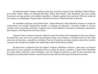 Em diferentes países surgiram estudiosos nessa área, na França Auguste Comte, Durkheim, Marcel Mauus;
nos Estados Unidos, Veblen; na Alemanha Karl Max, Weber, Max Scheler , Karl Mannheim; mas esses estudos
ficaram por um longo período com trabalhos esporádicos, voltando a ganhar força a partir de 1960 com estudos de
Lévi Strauss, na antropologia; Thomas Kuhn, na história da ciência e Michel Foucault, na filosofia.
Na atualidade sociólogos como Norbert Elias , Jurgen Habermas e Pierre Bourdier tomaram os estudos do
conhecimento com atenção especial.Para entender a sociologia da educação é necessário estudar as diversas
correntes teóricas de grandes sociólogos, Auguste Comte e Émile Durkheim, trouxeram contribuições imensuráveis
para designar a sociologia como uma nova ciência.
Auguste Comte se destacou enquanto criador do termo Sociologia como designação de uma nova ciência e
do positivismo como uma nova corrente de pensamento.Comte visava analisar a sociedade como um todo, tinha
uma teoria evolucionista , eurocêntrica e teológica. Para ele é função da sociologia, catalisar, desenvolver, acelerar
o processo de evolução da sociedade, mas respeitando a ordem natural dessa evolução.
Ele desenvolve a chamada lei dos três estágios: Teológico, Metafísico e Positivo , pelas quais o ser humano
atravessará, ou seja a princípio as explicações ficam no campo dos deuses e espíritos, a seguir serão substituídos
por causas finais, essências e outras abstrações e por fim chegará ao positivo no qual há uma consciência das
limitações do conhecimento humano e uma busca por leis por meio da observação de fenômenos naturais.
 