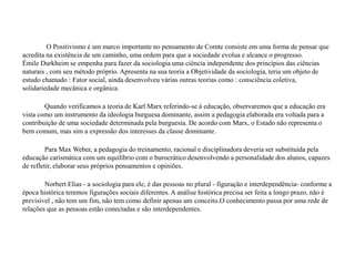 O Positivismo é um marco importante no pensamento de Comte consiste em uma forma de pensar que
acredita na existência de um caminho, uma ordem para que a sociedade evolua e alcance o progresso.
Émile Durkheim se empenha para fazer da sociologia uma ciência independente dos princípios das ciências
naturais , com seu método próprio. Apresenta na sua teoria a Objetividade da sociologia, teria um objeto de
estudo chamado : Fator social, ainda desenvolveu várias outras teorias como : consciência coletiva,
solidariedade mecânica e orgânica.
Quando verificamos a teoria de Karl Marx referindo-se à educação, observaremos que a educação era
vista como um instrumento da ideologia burguesa dominante, assim a pedagogia elaborada era voltada para a
contribuição de uma sociedade determinada pela burguesia. De acordo com Marx, o Estado não representa o
bem comum, mas sim a expressão dos interesses da classe dominante.
Para Max Weber, a pedagogia do treinamento, racional e disciplinadora deveria ser substituída pela
educação carismática com um equilíbrio com o burocrático desenvolvendo a personalidade dos alunos, capazes
de refletir, elaborar seus próprios pensamentos e opiniões.
Norbert Elias - a sociologia para ele, é das pessoas no plural - figuração e interdependência- conforme a
época histórica teremos figurações sociais diferentes. A análise histórica precisa ser feita a longo prazo, não é
previsível , não tem um fim, não tem como definir apenas um conceito.O conhecimento passa por uma rede de
relações que as pessoas estão conectadas e são interdependentes.
 