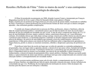 Resenha e Reflexão do Filme " Entre os muros da escola" e seus contrapontos
na sociologia da educação.
•
O filme foi produzido recentemente em 2008, dirigido Laurent Cantet e interpretado por François
Bégaudeau (escritor do livro o qual o filme foi baseado) tendo como gênero o Drama.
Relata a história de um professor de língua francesa em uma escola de ensino médio, localizada no subúrbio
de Paris. O professor e outros professores da escola buscam formas de fazer com que os alunos consigam
aprender , mas enfrentam grandes complicações.
É sentido um choque cultural entre as pessoas do filme, professores, alunos e familiares, além da
falta de comprometimento político. Literalmente parece que do lado de dentro do muro da escola tudo é
diferente do que da realidade da sociedade em que vivem. A sala de aula é composta por alunos de 13 a 15
anos de nacionalidades diversas, negros, asiáticos, latinos, americanos,franceses, etc. essas diferenças
culturais, diversidades étnicas que cada aluno carrega consigo ,trazem um conflito interno na sala de aula e
o professor tenta mediá-los, se mostrando disposto a enfrentar os desafios daquela turma indisciplinada
através do diálogo e de através de uma didática que estimula a troca de conhecimentos, valoriza as
experiências vividas pelos alunos com intuito de fazê-los refletirem sobre a importância de aprenderem a
língua francesa, porém os alunos se mostram resistentes, rebeldes e desprezam a presença do professor em
sala.
O professor tenta fazer da escola um lugar que vai além de aprender os conteúdos pedagógicos
programados, mas um lugar onde se aprenda a pensar, a desenvolver um senso crítico, fazendo um trabalho
que os ajude a crescer como um todo. O professor mostra-nos a consciência que um educador deve ter de
qual é a importância dele no ensino e na sociedade, que através da sua mediação o aluno construirá o
conhecimento, o desenvolvimento do pensamento ético, moral, político e humano. Mesmo sua tarefa sendo
árdua e o aproveitamento do aluno seja mínimo o professor tem que estar compromissado em construir uma
educação melhor e conseqüentemente um sociedade melhor.
Porém ocorrem muitos problemas numa sala de aula, desde o comportamento que já vem com o
aluno do berço familiar, ora adquirido por falta de apoio, descuido e descaso dos pais, ora por influência da
comunidade em que vive. Problemas de incompreensão da instituição de ensino e falta de preparo das
mesmas para lhe darem com tais infrações e rebeldias.
 