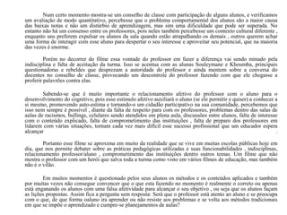 Num certo momento mostra-se um conselho de classe com participação de alguns alunos, e verificamos
um avaliação de modo quantitativo, percebesse que o problema comportamental dos alunos são a maior causa
das baixas notas e não um distúrbio de aprendizagem, mas sim uma dificuldade que pode ser superada. No
entanto não há um consenso entre os professores, pois neles também percebesse um contexto cultural diferente ,
enquanto uns preferem expulsar os alunos da sala quando estão atrapalhando os demais , outros querem achar
uma forma de interagir com esse aluno para despertar o seu interesse e aproveitar seu potencial, que na maioria
das vezes é enorme.
Porém no decorrer do filme essa vontade do professor em fazer a diferença vai sendo minado pela
indisciplina e falta de aceitação da turma. Isso se acentua com as alunas Souleymane e Khoumba, principais
questionadoras e rebeldes que desprezam a autoridade do professor e ainda mentem sobre a conversa do
docentes no conselho de classe, provocando um descontrole do professor fazendo com que ele chegasse a
proferir palavrões contra elas.
Sabendo-se que é muito importante o relacionamento afetivo do professor com o aluno para o
desenvolvimento do cognitivo, pois esse estimulo afetivo auxiliará o aluno (se ele permitir e quiser) a conhecer a
si mesmo, promovendo auto-estima e tornando-o um cidadão participativo na sua comunidade, percebemos que
isso nem sempre é possível , diante da falta de respeito para com os professores, problemas dentro das salas de
aulas de racismos, bullings, celulares sendo atendidos em plena aula, discussões entre alunos, falta de interesse
com o conteúdo explicado, falta de comprometimento das instituições , falta de preparo dos professores em
lidarem com várias situações, tornam cada vez mais difícil esse sucesso profissional que um educador espera
alcançar .
Portanto esse filme se aproxima em muito da realidade que se vive em muitas escolas públicas hoje em
dia, que nos permite debater sobre as práticas pedagógicas utilizadas e suas funcionabilidades , indisciplinas,
relacionamento professor/aluno , comprometimento das instituições dentro outros temas. Um filme que não
mostra o professor com um herói que salva toda a turma como visto em vários filmes de educação, mas também
não é o vilão.
Em muitos momentos é questionado pelos seus alunos os métodos e os conteúdos aplicados e também
por muitas vezes não consegue convencer que o que esta fazendo no momento é realmente o correto ou apenas
está enganando os alunos com uma falsa afetividade para alcançar o seu objetivo , ou seja que os alunos façam
as lições propostas. Assim fica a pergunta sem resposta: Será que o professor está atento ao aluno e se preocupa
com o que, de que forma oaluno ira aprender ou não resiste aos problemas e se volta aos métodos tradicionais
em que se impõe o aprendizado e cumpre-se planejamentos de aulas?
 