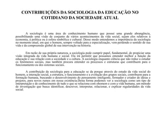 CONTRIBUIÇÕES DA SOCIOLOGIA DA EDUCAÇÃO NO
COTIDIANO DA SOCIEDADE ATUAL
A sociologia é uma área do conhecimento humano que possui uma grande abrangência,
possibilitando uma visão de conjunto de vários acontecimentos da vida social, sejam eles relativos à
economia, á política ou à esfera simbólica e cultural. Desse modo entendemos a importância da sociologia
no momento atual, em que o homem, sempre voltado para a especialização, vem perdendo o sentido de sua
vida e da compreensão global de sua intervenção na historia.
Em razão de sua própria natureza, a sociologia pode cumprir papel, fundamental, de propiciar uma
visão integrada da vida humana e social. Ela irá permitir que possamos entender melhor a função da
educação e sua relação com a sociedade e a cultura. A sociologia enquanto ciência que não reduz a estudar
os fenômenos sociais, mas também procura entender os processos e estruturas que contribuem para o
funcionamento ou dos sistemas sociais.
A contribuição da sociologia para a educação se da porque através do estudo da vida social do
homem, a interação social, a estrutura, o funcionamento e a evolução dos grupos sociais, contribuem para a
formação humana, buscando o desenvolvimento do pensamento inteligente, formador e criador de ideias e
projetos, para novos rumos em nossa existência.Desta forma podemos ver a sociologia como um tipo de
interpretação e de conhecimento de tudo o que se relaciona com ohomem e com a vida humana, um método
de investigação que busca identificar, descrever, interpretar, relacionar, e explicar regularidades da vida
social.
 