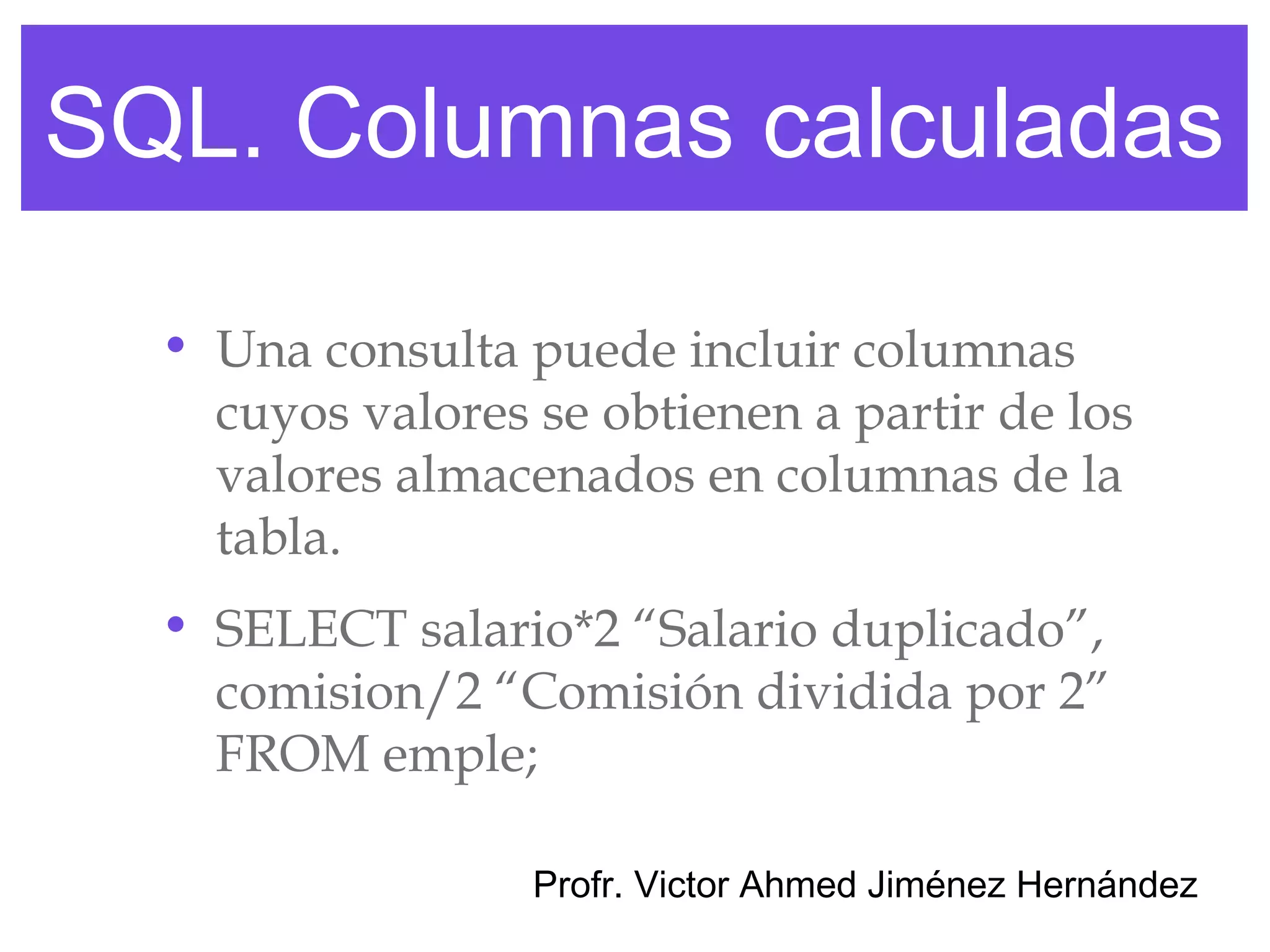 SQL. Columnas calculadas

  • Una consulta puede incluir columnas
    cuyos valores se obtienen a partir de los
    valores almacenados en columnas de la
    tabla.
  • SELECT salario*2 “Salario duplicado”,
    comision/2 “Comisión dividida por 2”
    FROM emple;

                  Profr. Victor Ahmed Jiménez Hernández
 