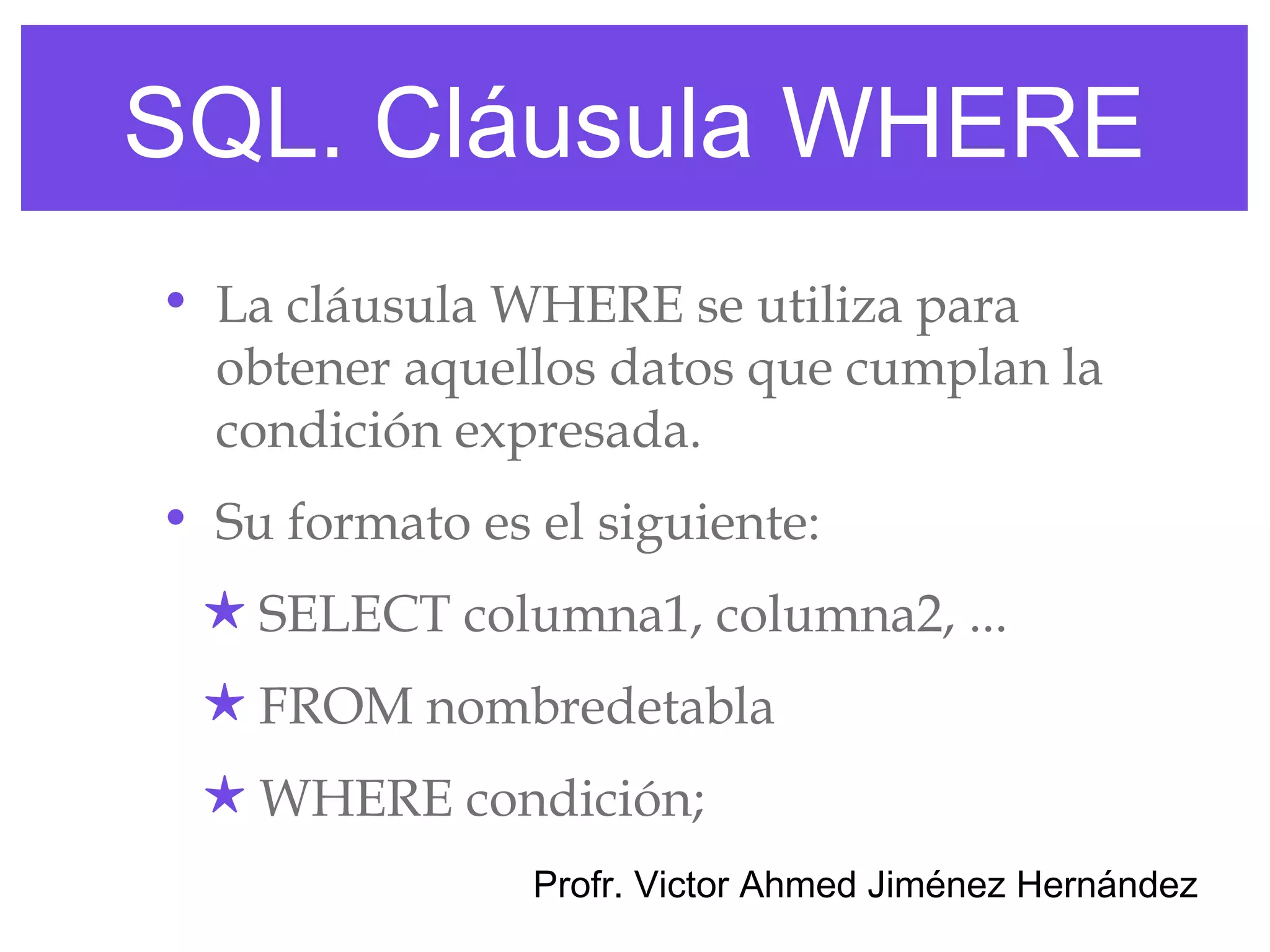 SQL. Cláusula WHERE
• La cláusula WHERE se utiliza para
  obtener aquellos datos que cumplan la
  condición expresada.
• Su formato es el siguiente:
 ★ SELECT columna1, columna2, ...
 ★ FROM nombredetabla
 ★ WHERE condición;
                Profr. Victor Ahmed Jiménez Hernández
 