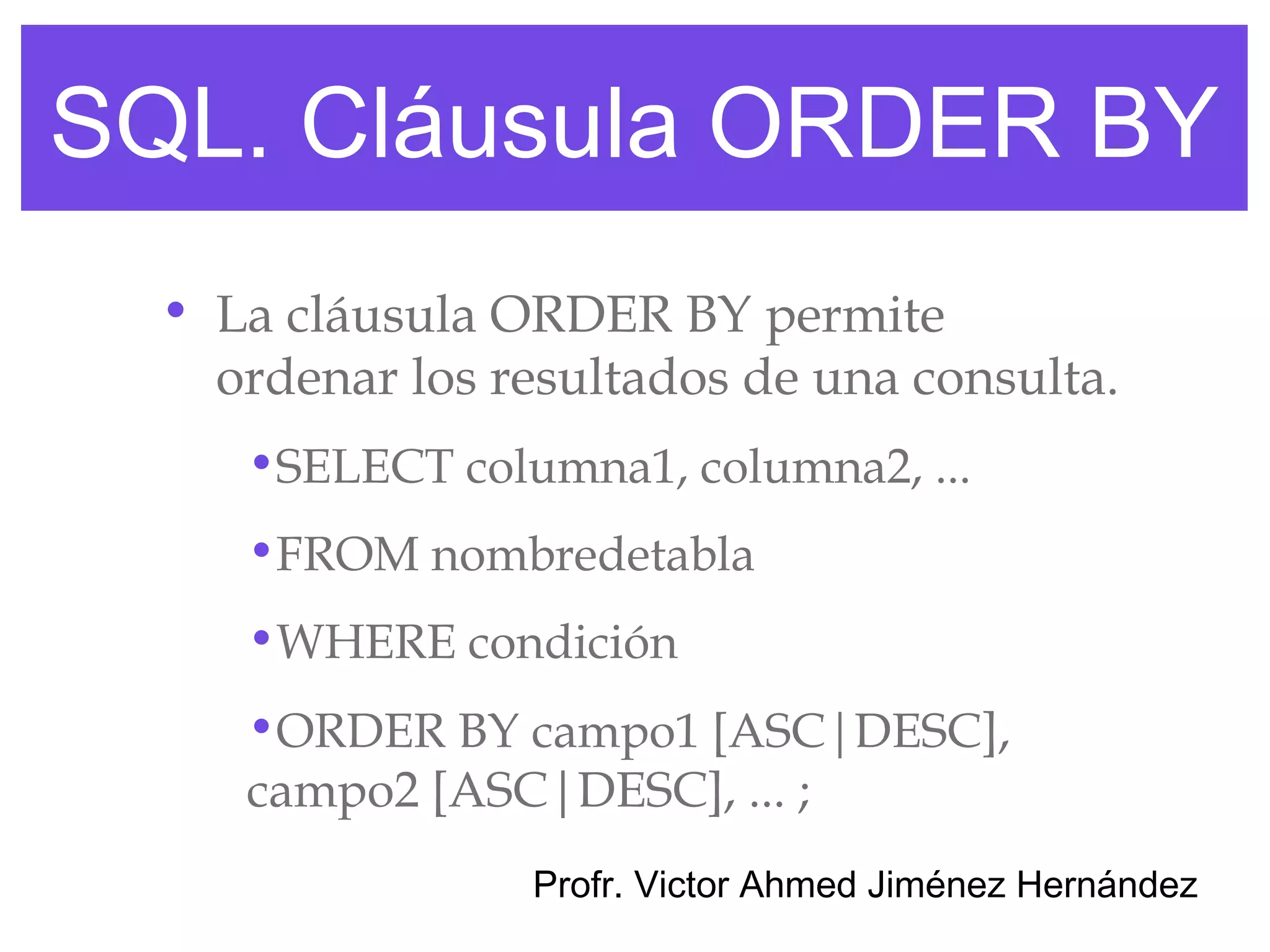 SQL. Cláusula ORDER BY
  • La cláusula ORDER BY permite
    ordenar los resultados de una consulta.
     •SELECT columna1, columna2, ...
     •FROM nombredetabla
     •WHERE condición
     •ORDER BY campo1 [ASC|DESC],
     campo2 [ASC|DESC], ... ;
                 Profr. Victor Ahmed Jiménez Hernández
 