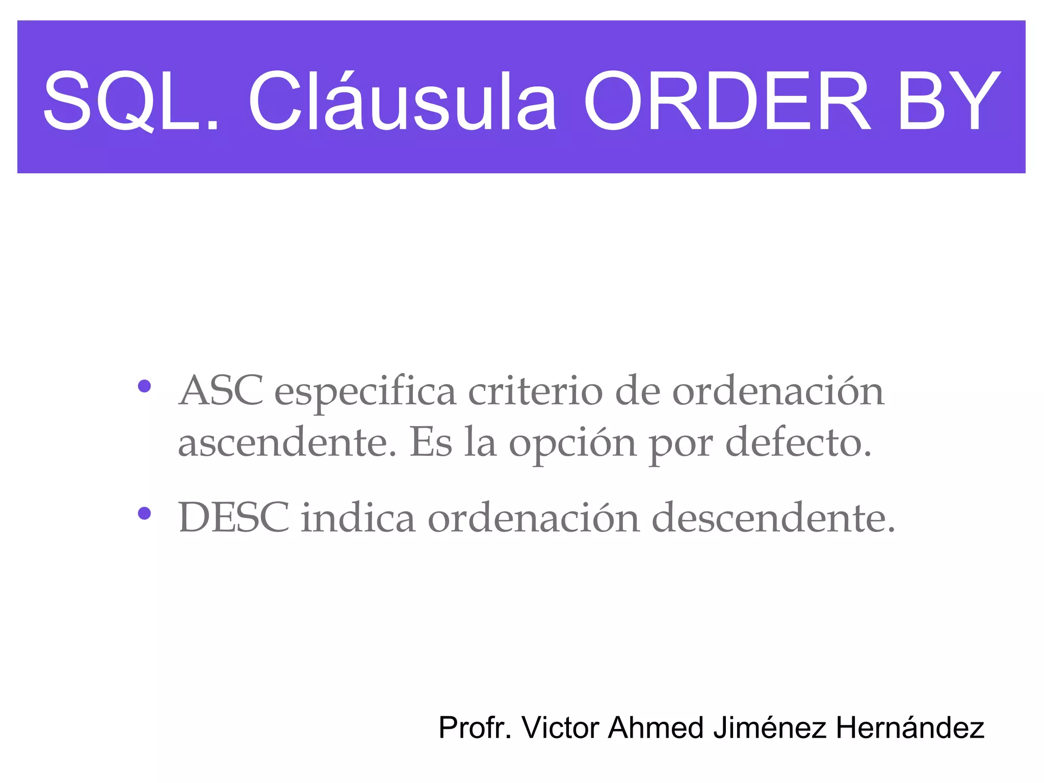 SQL. Cláusula ORDER BY


  • ASC especifica criterio de ordenación
    ascendente. Es la opción por defecto.
  • DESC indica ordenación descendente.



                 Profr. Victor Ahmed Jiménez Hernández
 