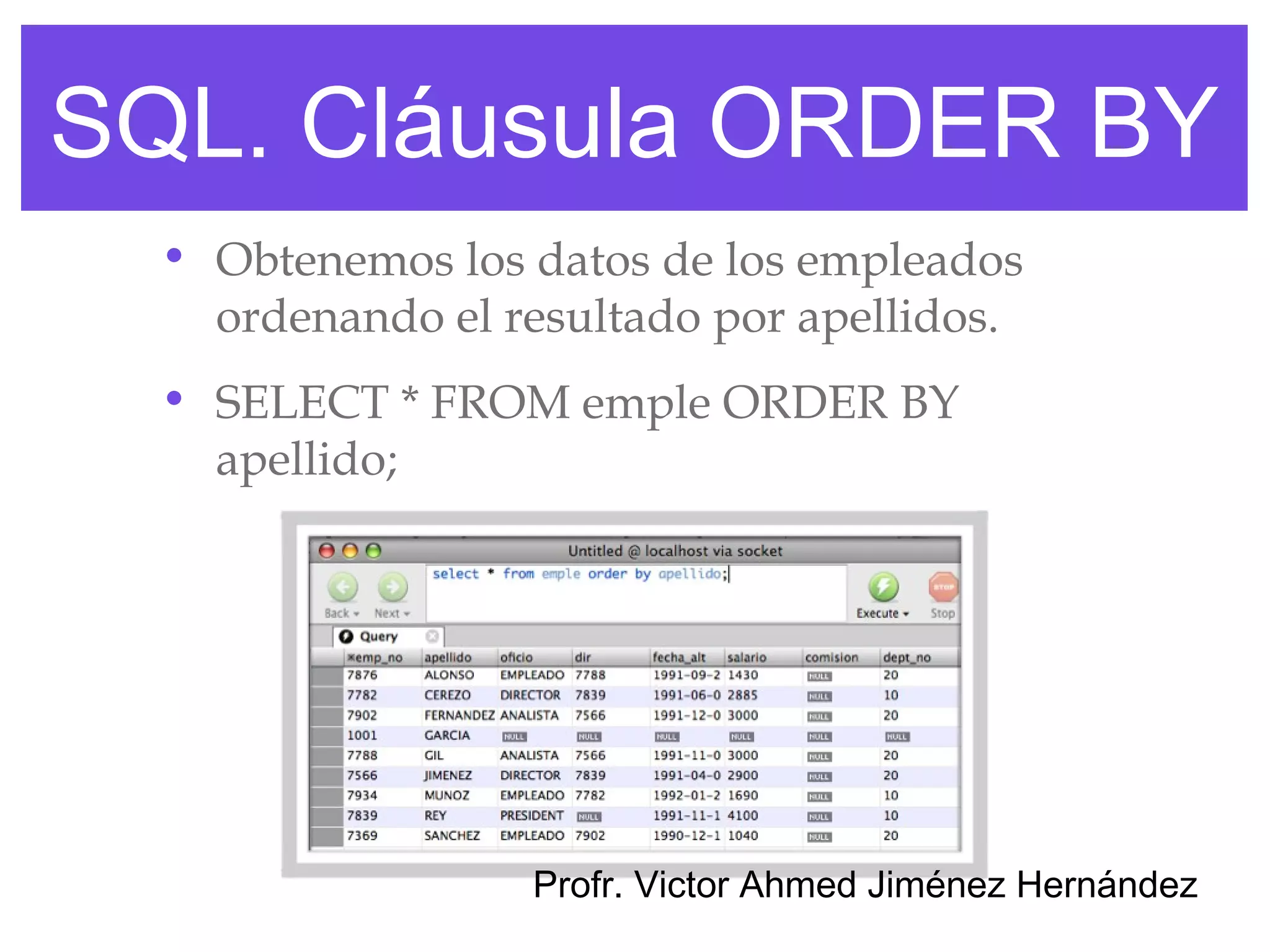 SQL. Cláusula ORDER BY
  • Obtenemos los datos de los empleados
    ordenando el resultado por apellidos.
  • SELECT * FROM emple ORDER BY
    apellido;




                  Profr. Victor Ahmed Jiménez Hernández
 