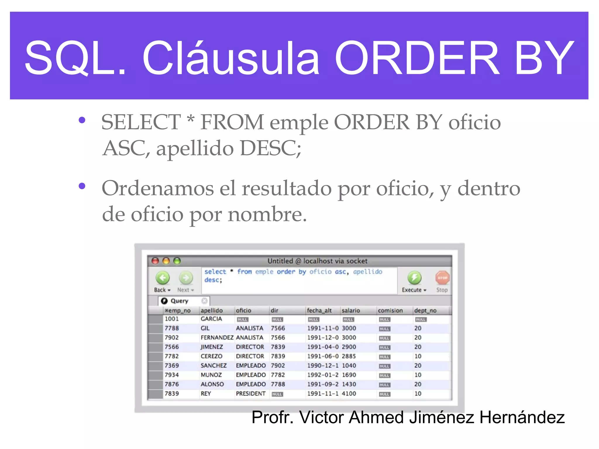 SQL. Cláusula ORDER BY
  • SELECT * FROM emple ORDER BY oficio
    ASC, apellido DESC;
  • Ordenamos el resultado por oficio, y dentro
    de oficio por nombre.




                   Profr. Victor Ahmed Jiménez Hernández
 