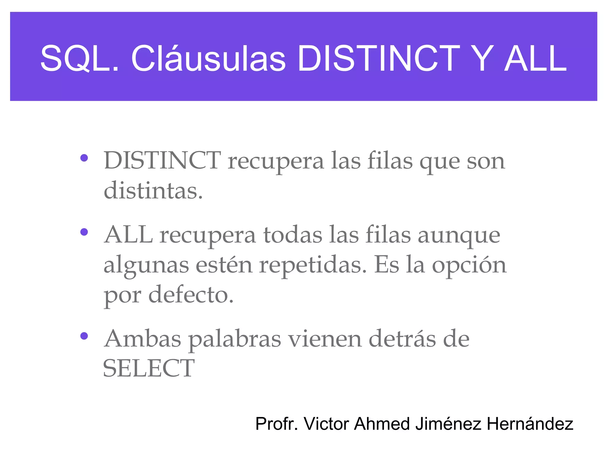 SQL. Cláusulas DISTINCT Y ALL

  • DISTINCT recupera las filas que son
    distintas.
  • ALL recupera todas las filas aunque
    algunas estén repetidas. Es la opción
    por defecto.
  • Ambas palabras vienen detrás de
    SELECT

                  Profr. Victor Ahmed Jiménez Hernández
 