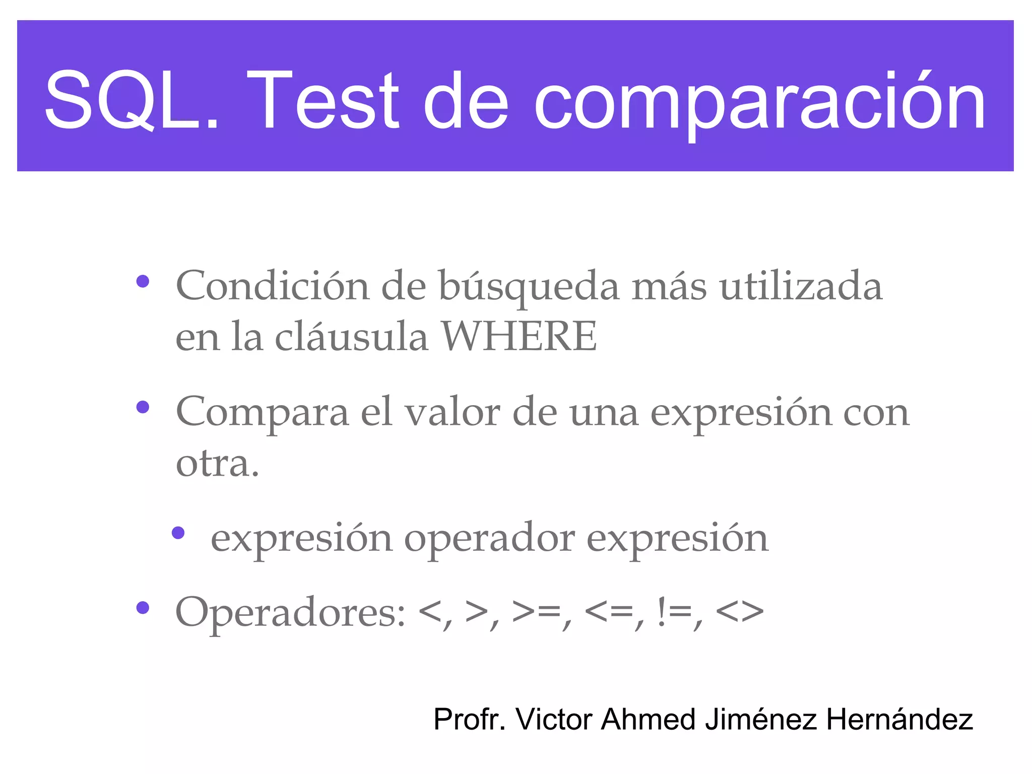 SQL. Test de comparación

  • Condición de búsqueda más utilizada
    en la cláusula WHERE
  • Compara el valor de una expresión con
    otra.
   • expresión operador expresión
  • Operadores: <, >, >=, <=, !=, <>

                  Profr. Victor Ahmed Jiménez Hernández
 