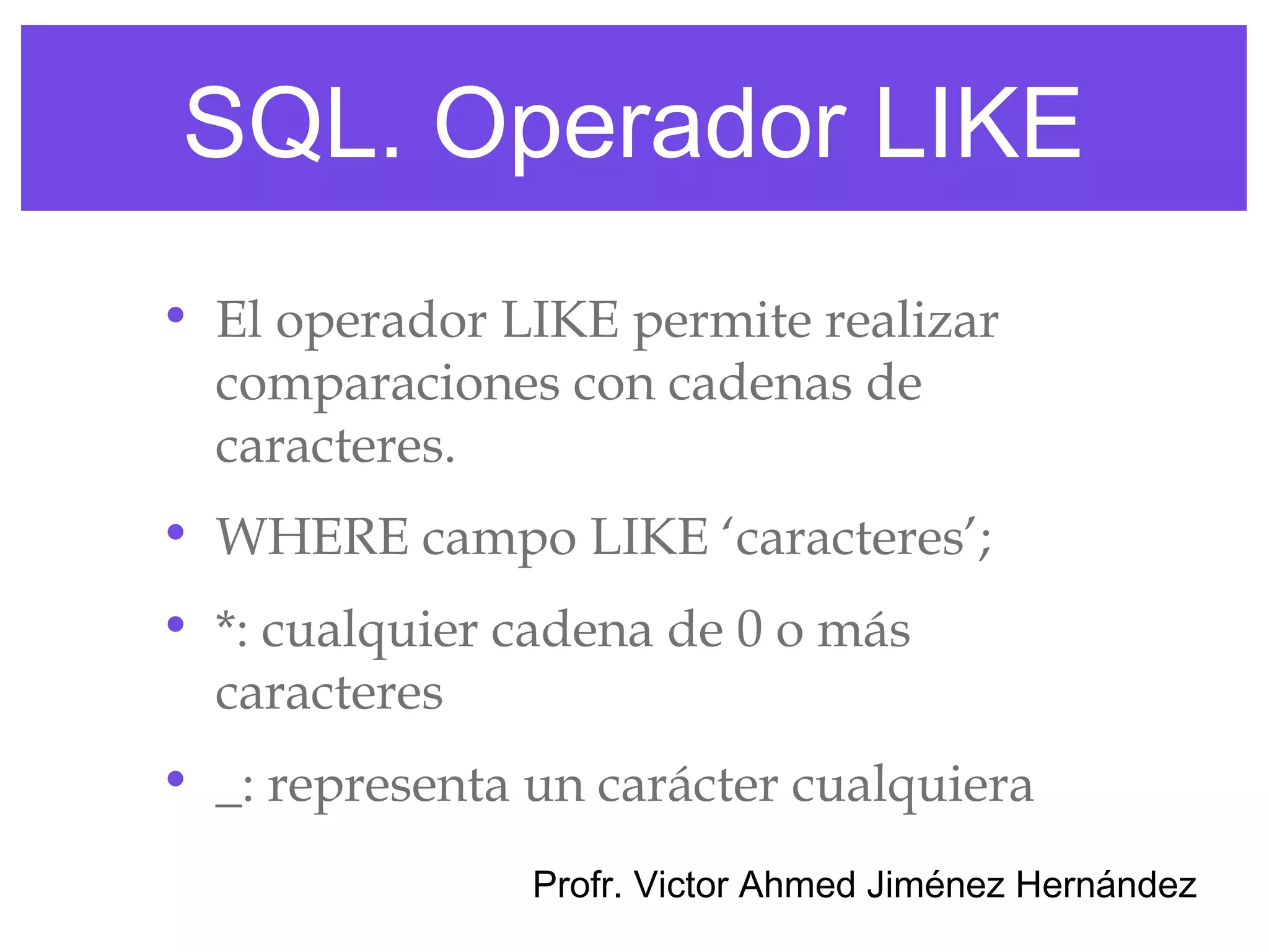 SQL. Operador LIKE
• El operador LIKE permite realizar
  comparaciones con cadenas de
  caracteres.
• WHERE campo LIKE ‘caracteres’;
• *: cualquier cadena de 0 o más
  caracteres
• _: representa un carácter cualquiera
                Profr. Victor Ahmed Jiménez Hernández
 