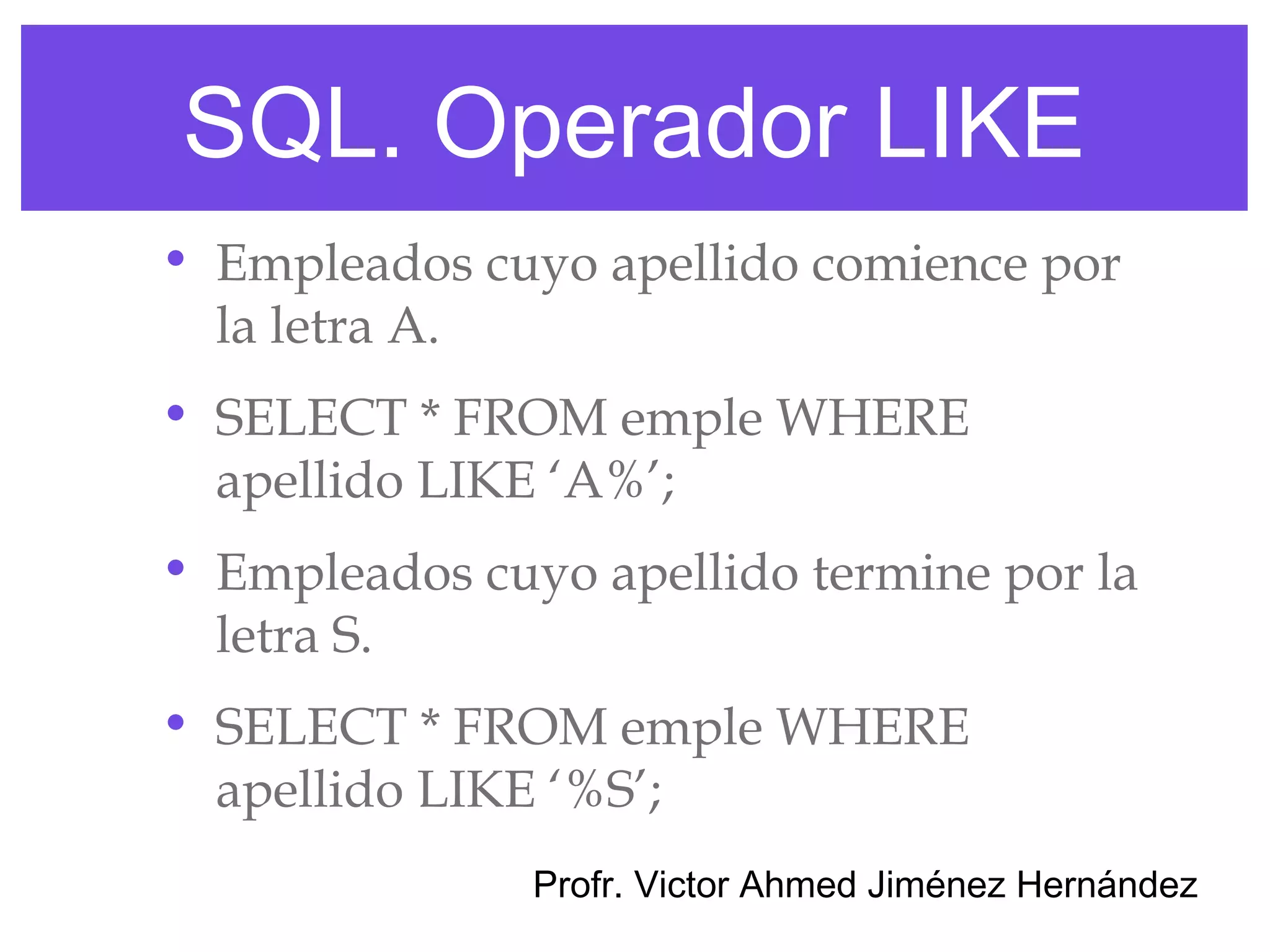 SQL. Operador LIKE
• Empleados cuyo apellido comience por
  la letra A.
• SELECT * FROM emple WHERE
  apellido LIKE ‘A%’;
• Empleados cuyo apellido termine por la
  letra S.
• SELECT * FROM emple WHERE
  apellido LIKE ‘%S’;
               Profr. Victor Ahmed Jiménez Hernández
 