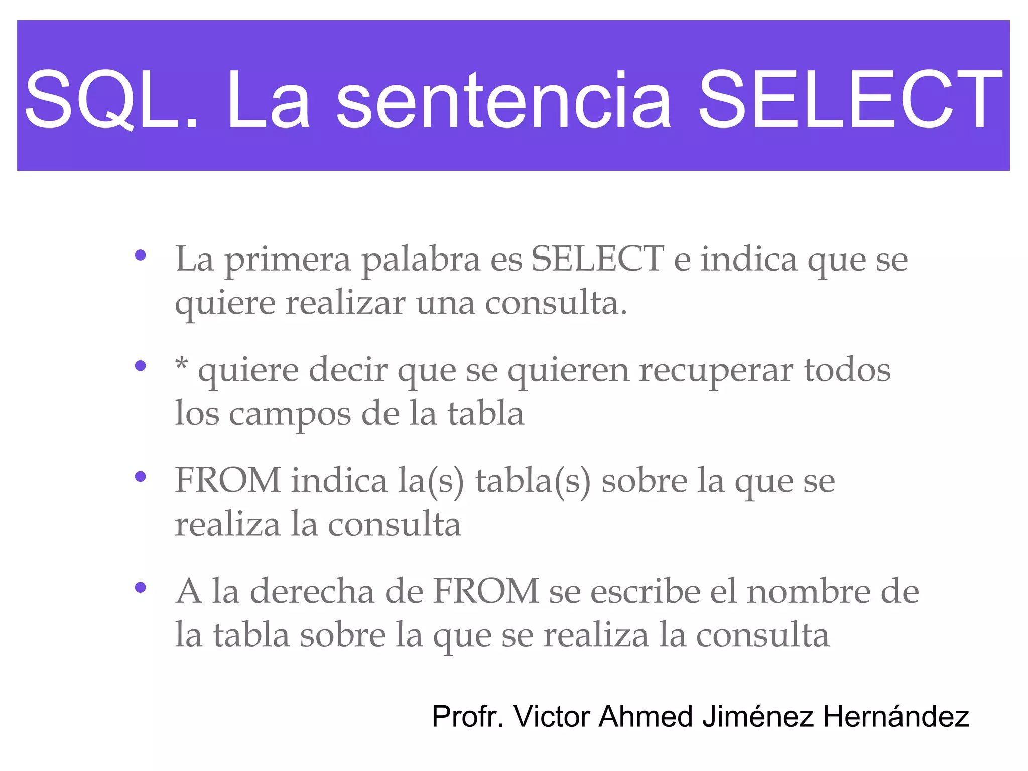 SQL. La sentencia SELECT
  • La primera palabra es SELECT e indica que se
    quiere realizar una consulta.
  • * quiere decir que se quieren recuperar todos
    los campos de la tabla
  • FROM indica la(s) tabla(s) sobre la que se
    realiza la consulta
  • A la derecha de FROM se escribe el nombre de
    la tabla sobre la que se realiza la consulta

                    Profr. Victor Ahmed Jiménez Hernández
 