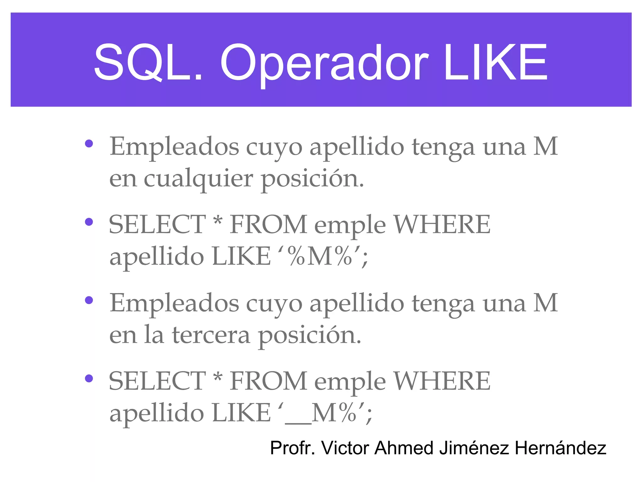 SQL. Operador LIKE
• Empleados cuyo apellido tenga una M
  en cualquier posición.
• SELECT * FROM emple WHERE
  apellido LIKE ‘%M%’;
• Empleados cuyo apellido tenga una M
  en la tercera posición.
• SELECT * FROM emple WHERE
  apellido LIKE ‘__M%’;
              Profr. Victor Ahmed Jiménez Hernández
 