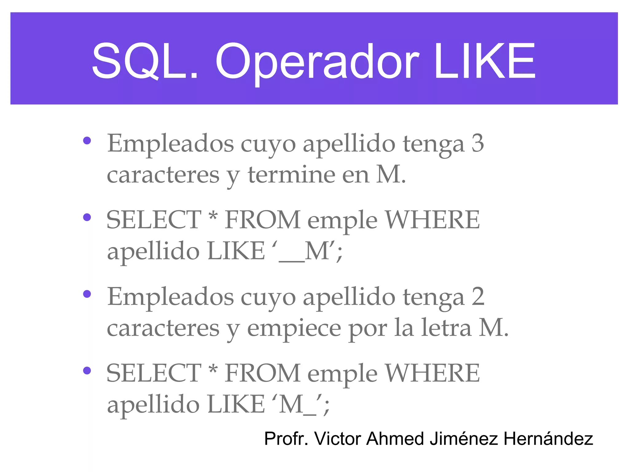 SQL. Operador LIKE
• Empleados cuyo apellido tenga 3
  caracteres y termine en M.
• SELECT * FROM emple WHERE
  apellido LIKE ‘__M’;
• Empleados cuyo apellido tenga 2
  caracteres y empiece por la letra M.
• SELECT * FROM emple WHERE
  apellido LIKE ‘M_’;
                Profr. Victor Ahmed Jiménez Hernández
 