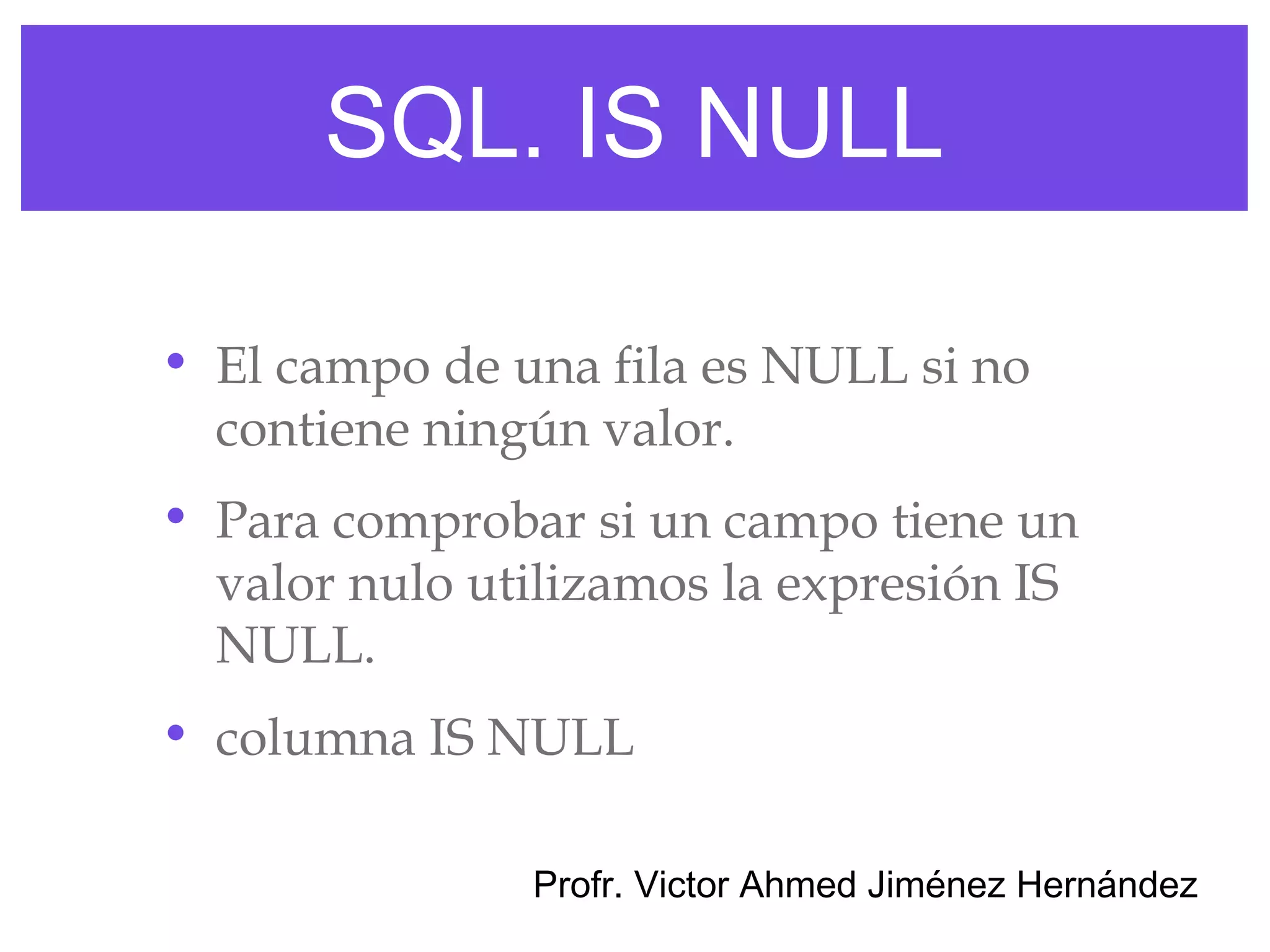 SQL. IS NULL

• El campo de una fila es NULL si no
  contiene ningún valor.
• Para comprobar si un campo tiene un
  valor nulo utilizamos la expresión IS
  NULL.
• columna IS NULL

               Profr. Victor Ahmed Jiménez Hernández
 