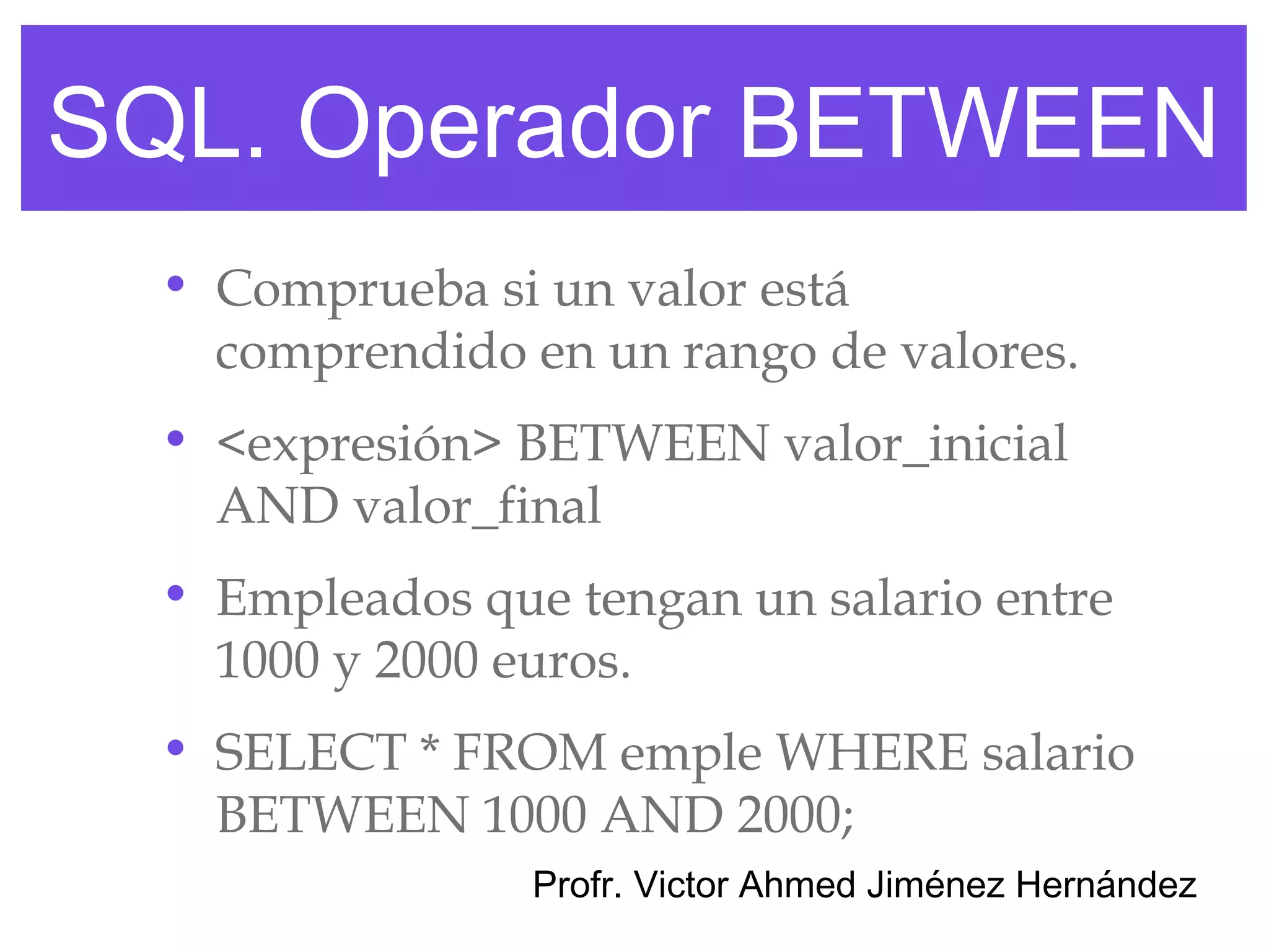 SQL. Operador BETWEEN
  • Comprueba si un valor está
    comprendido en un rango de valores.
  • <expresión> BETWEEN valor_inicial
    AND valor_final
  • Empleados que tengan un salario entre
    1000 y 2000 euros.
  • SELECT * FROM emple WHERE salario
    BETWEEN 1000 AND 2000;
                 Profr. Victor Ahmed Jiménez Hernández
 