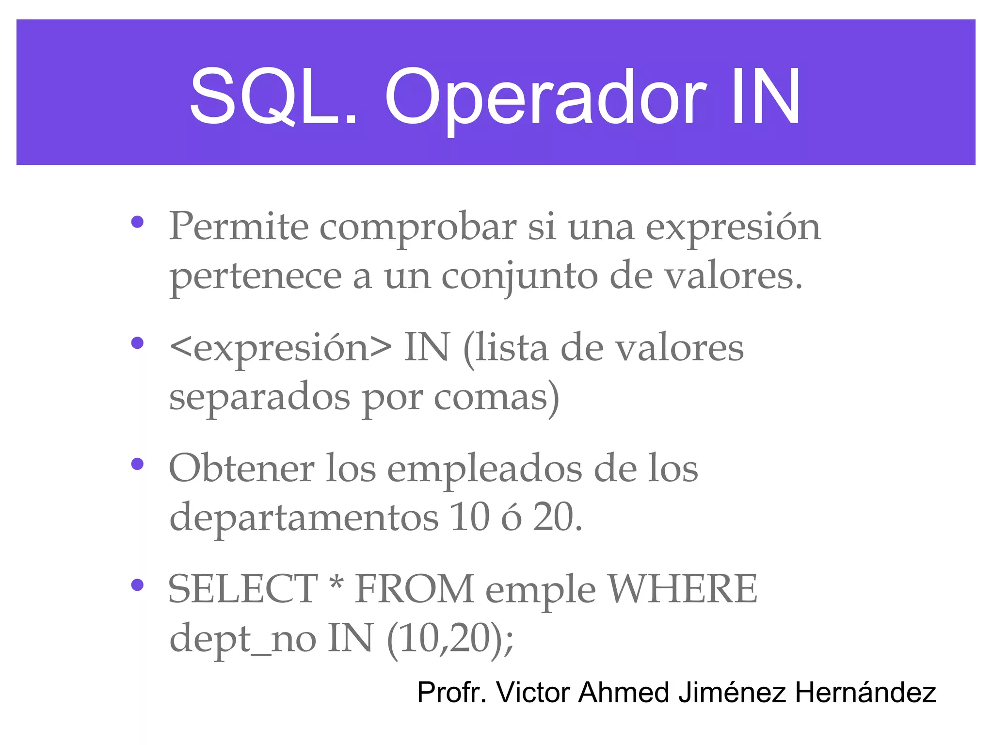 SQL. Operador IN
• Permite comprobar si una expresión
  pertenece a un conjunto de valores.
• <expresión> IN (lista de valores
  separados por comas)
• Obtener los empleados de los
  departamentos 10 ó 20.
• SELECT * FROM emple WHERE
  dept_no IN (10,20);
                Profr. Victor Ahmed Jiménez Hernández
 