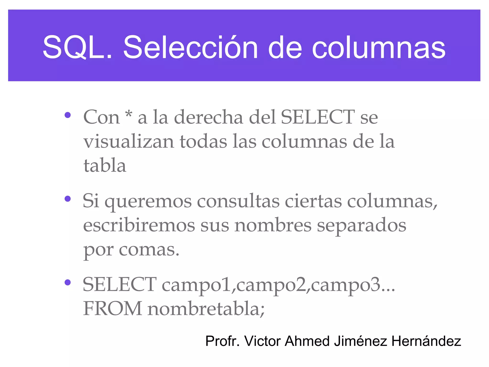 SQL. Selección de columnas

 • Con * a la derecha del SELECT se
   visualizan todas las columnas de la
   tabla
 • Si queremos consultas ciertas columnas,
   escribiremos sus nombres separados
   por comas.
 • SELECT campo1,campo2,campo3...
   FROM nombretabla;
                Profr. Victor Ahmed Jiménez Hernández
 