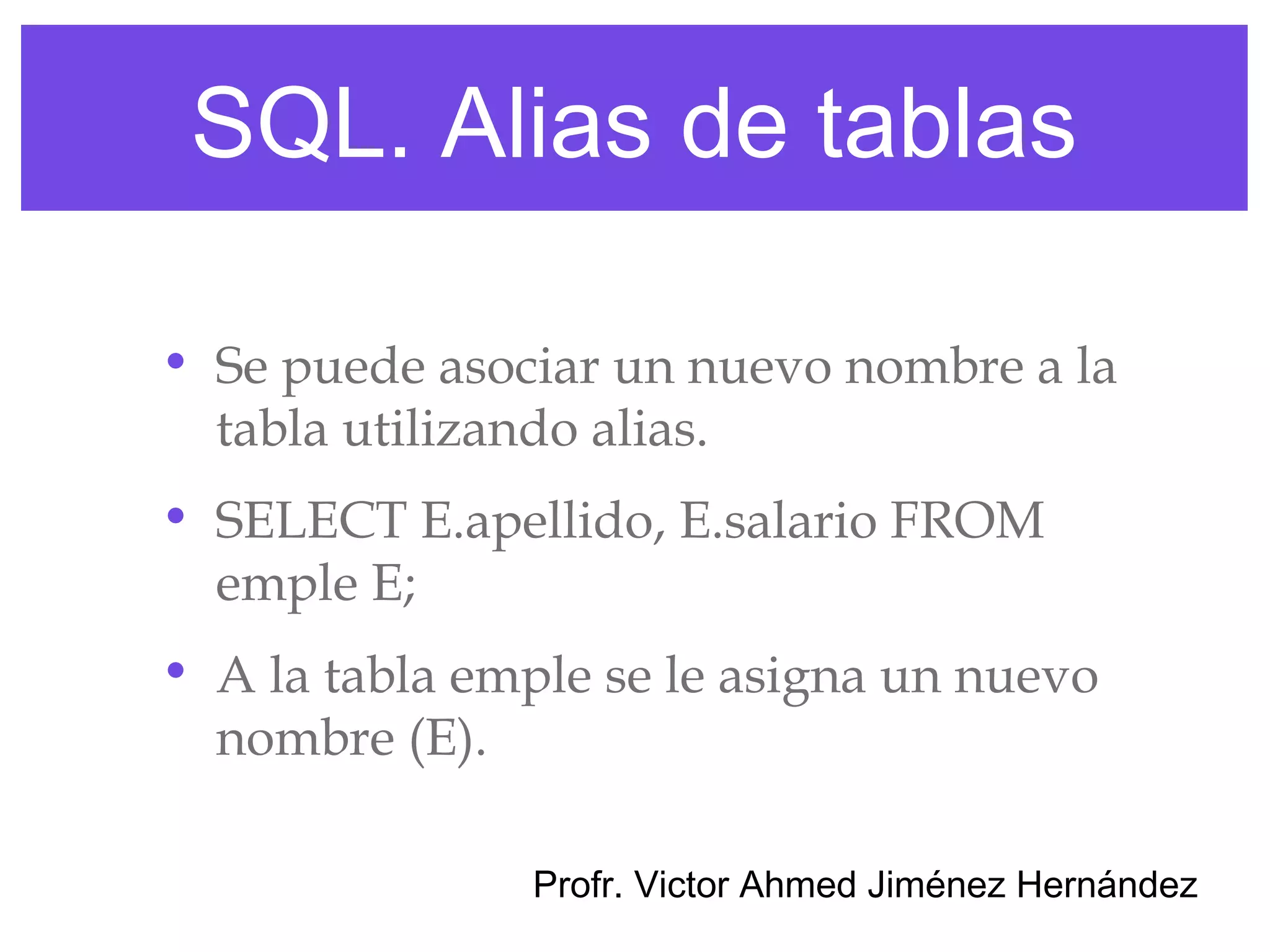 SQL. Alias de tablas

• Se puede asociar un nuevo nombre a la
  tabla utilizando alias.
• SELECT E.apellido, E.salario FROM
  emple E;
• A la tabla emple se le asigna un nuevo
  nombre (E).

               Profr. Victor Ahmed Jiménez Hernández
 