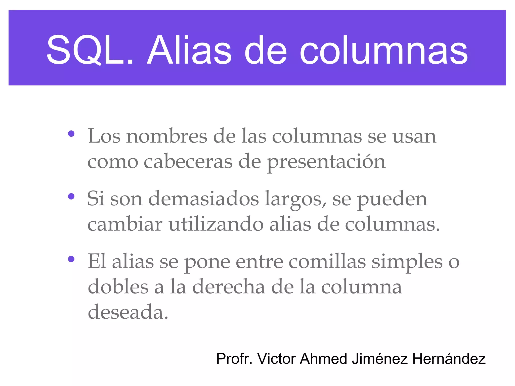 SQL. Alias de columnas
 • Los nombres de las columnas se usan
   como cabeceras de presentación
 • Si son demasiados largos, se pueden
   cambiar utilizando alias de columnas.
 • El alias se pone entre comillas simples o
   dobles a la derecha de la columna
   deseada.

                 Profr. Victor Ahmed Jiménez Hernández
 