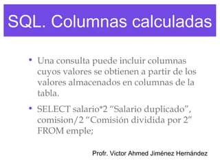 SQL. Columnas calculadas

  • Una consulta puede incluir columnas
    cuyos valores se obtienen a partir de los
    valores almacenados en columnas de la
    tabla.
  • SELECT salario*2 “Salario duplicado”,
    comision/2 “Comisión dividida por 2”
    FROM emple;

                  Profr. Victor Ahmed Jiménez Hernández
 