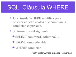 SQL. Cláusula WHERE
• La cláusula WHERE se utiliza para
  obtener aquellos datos que cumplan la
  condición expresada.
• Su formato es el siguiente:
 ★ SELECT columna1, columna2, ...
 ★ FROM nombredetabla
 ★ WHERE condición;
                Profr. Victor Ahmed Jiménez Hernández
 