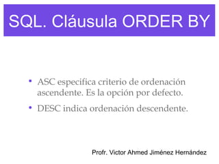 SQL. Cláusula ORDER BY


  • ASC especifica criterio de ordenación
    ascendente. Es la opción por defecto.
  • DESC indica ordenación descendente.



                 Profr. Victor Ahmed Jiménez Hernández
 