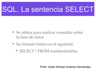 SQL. La sentencia SELECT

  • Se utiliza para realizar consultas sobre
    la base de datos
  • Su formato básico es el siguiente:
   • SELECT * FROM nombredetabla;



                  Profr. Victor Ahmed Jiménez Hernández
 