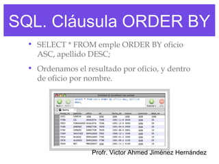 SQL. Cláusula ORDER BY
  • SELECT * FROM emple ORDER BY oficio
    ASC, apellido DESC;
  • Ordenamos el resultado por oficio, y dentro
    de oficio por nombre.




                   Profr. Victor Ahmed Jiménez Hernández
 