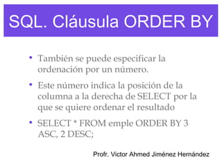 SQL. Cláusula ORDER BY
  • También se puede especificar la
    ordenación por un número.
  • Este número indica la posición de la
    columna a la derecha de SELECT por la
    que se quiere ordenar el resultado
  • SELECT * FROM emple ORDER BY 3
    ASC, 2 DESC;

                 Profr. Victor Ahmed Jiménez Hernández
 