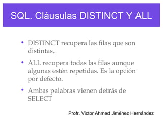 SQL. Cláusulas DISTINCT Y ALL

  • DISTINCT recupera las filas que son
    distintas.
  • ALL recupera todas las filas aunque
    algunas estén repetidas. Es la opción
    por defecto.
  • Ambas palabras vienen detrás de
    SELECT

                  Profr. Victor Ahmed Jiménez Hernández
 
