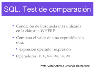 SQL. Test de comparación

  • Condición de búsqueda más utilizada
    en la cláusula WHERE
  • Compara el valor de una expresión con
    otra.
   • expresión operador expresión
  • Operadores: <, >, >=, <=, !=, <>

                  Profr. Victor Ahmed Jiménez Hernández
 