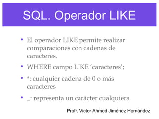 SQL. Operador LIKE
• El operador LIKE permite realizar
  comparaciones con cadenas de
  caracteres.
• WHERE campo LIKE ‘caracteres’;
• *: cualquier cadena de 0 o más
  caracteres
• _: representa un carácter cualquiera
                Profr. Victor Ahmed Jiménez Hernández
 