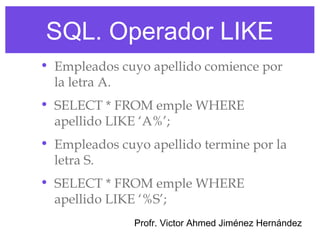 SQL. Operador LIKE
• Empleados cuyo apellido comience por
  la letra A.
• SELECT * FROM emple WHERE
  apellido LIKE ‘A%’;
• Empleados cuyo apellido termine por la
  letra S.
• SELECT * FROM emple WHERE
  apellido LIKE ‘%S’;
               Profr. Victor Ahmed Jiménez Hernández
 