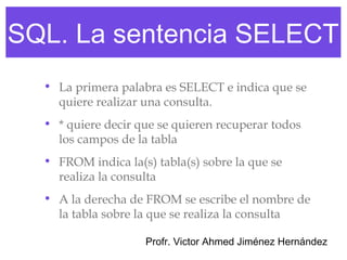 SQL. La sentencia SELECT
  • La primera palabra es SELECT e indica que se
    quiere realizar una consulta.
  • * quiere decir que se quieren recuperar todos
    los campos de la tabla
  • FROM indica la(s) tabla(s) sobre la que se
    realiza la consulta
  • A la derecha de FROM se escribe el nombre de
    la tabla sobre la que se realiza la consulta

                    Profr. Victor Ahmed Jiménez Hernández
 