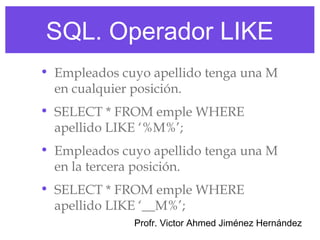 SQL. Operador LIKE
• Empleados cuyo apellido tenga una M
  en cualquier posición.
• SELECT * FROM emple WHERE
  apellido LIKE ‘%M%’;
• Empleados cuyo apellido tenga una M
  en la tercera posición.
• SELECT * FROM emple WHERE
  apellido LIKE ‘__M%’;
              Profr. Victor Ahmed Jiménez Hernández
 